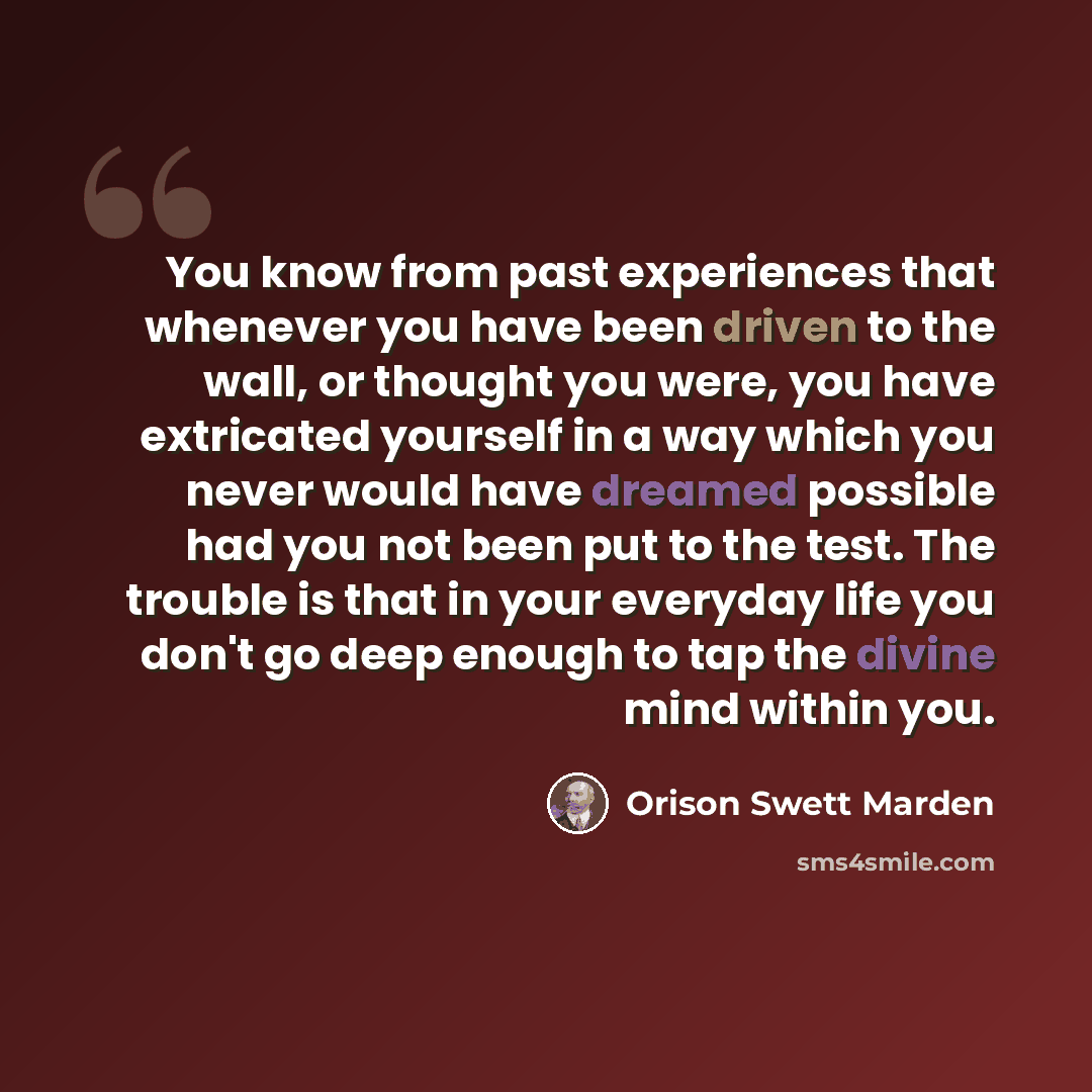 “You know from past experiences that whenever you have been driven to the wall, or thought you were, you have extricated yourself in a way which you never would have dreamed possible had you not been put to the test. The trouble is that in your everyday life you don't go deep enough to tap the…” quote by Orison Swett Marden