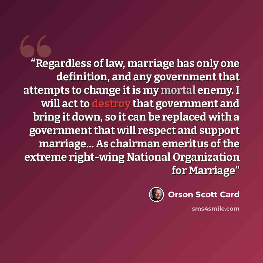“Regardless of law, marriage has only one definition, and any government that attempts to change it is my mortal enemy. I will act to destroy that government and bring it down, so it can be replaced with a government that will respect and support marriage... As chairman emeritus of the extreme…” quote by Orson Scott Card
