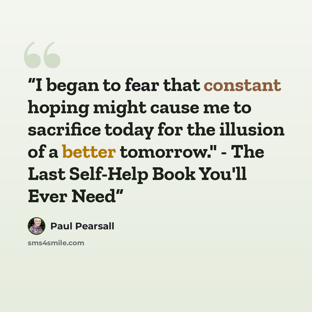 “I began to fear that constant hoping might cause me to sacrifice today for the illusion of a better tomorrow." - The Last Self-Help Book You'll Ever Need” quote by Paul Pearsall