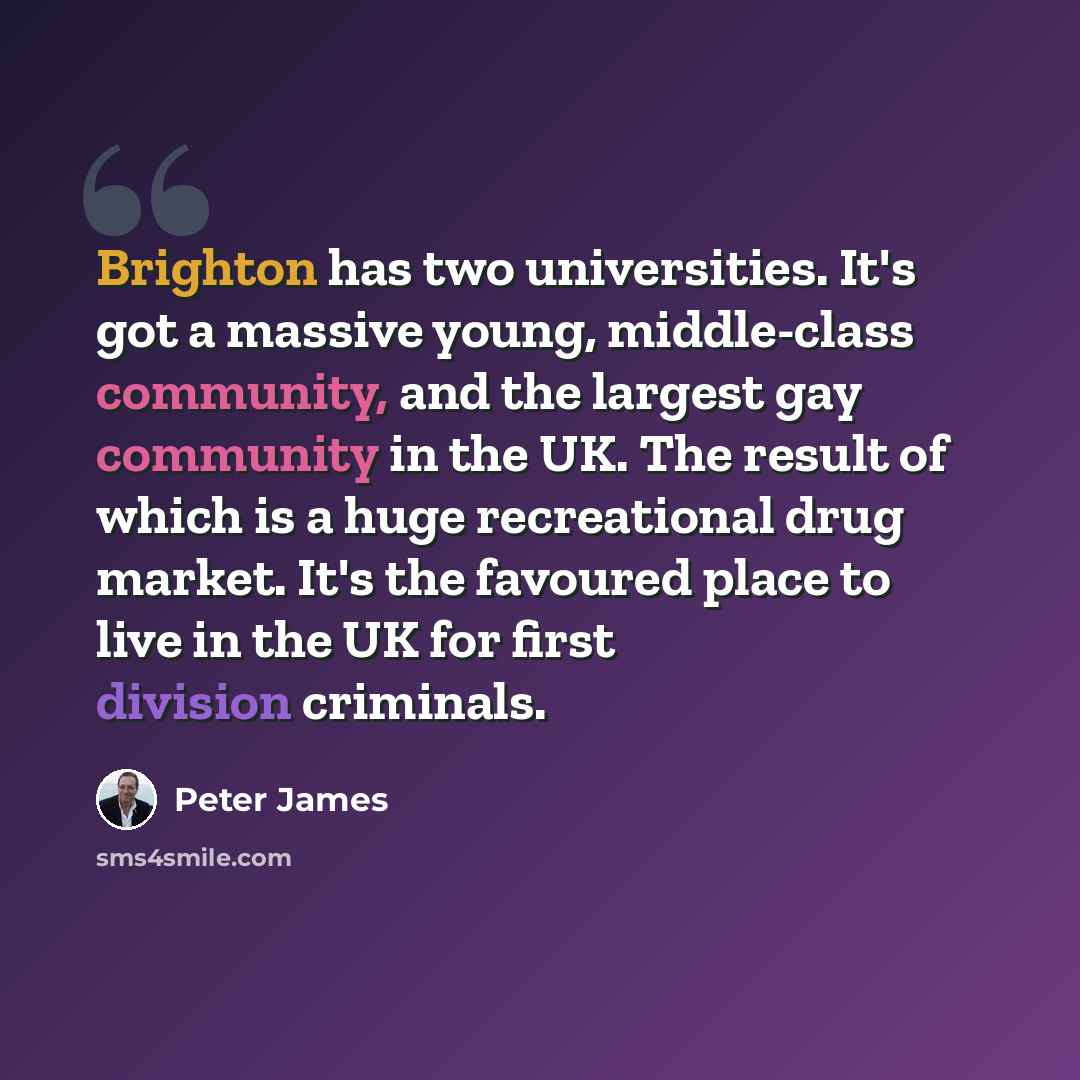 “Brighton has two universities. It's got a massive young, middle-class community, and the largest gay community in the UK. The result of which is a huge recreational drug market. It's the favoured place to live in the UK for first division criminals.” quote by Peter James