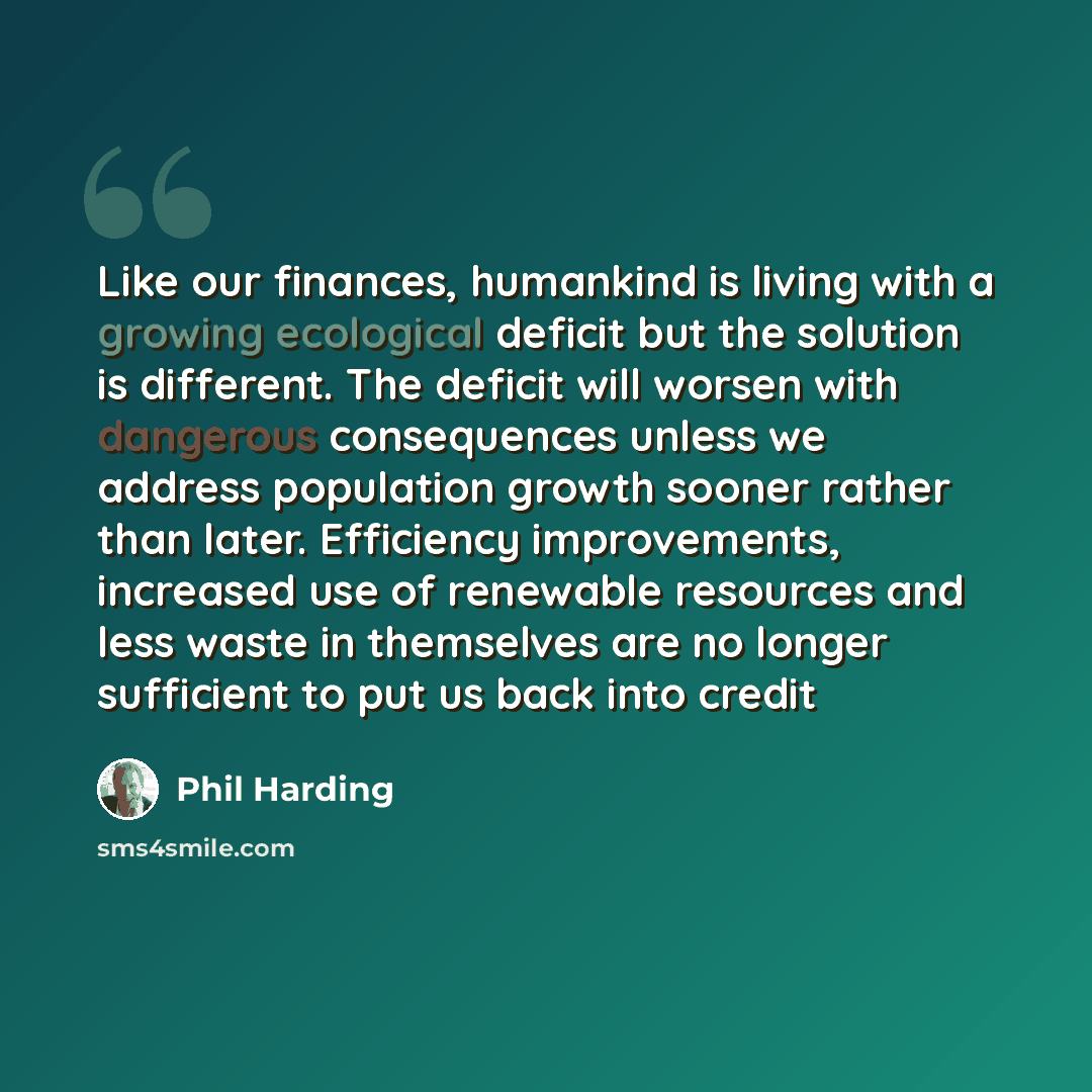 “Like our finances, humankind is living with a growing ecological deficit but the solution is different. The deficit will worsen with dangerous consequences unless we address population growth sooner rather than later. Efficiency improvements, increased use of renewable resources and less waste in…” quote by Phil Harding