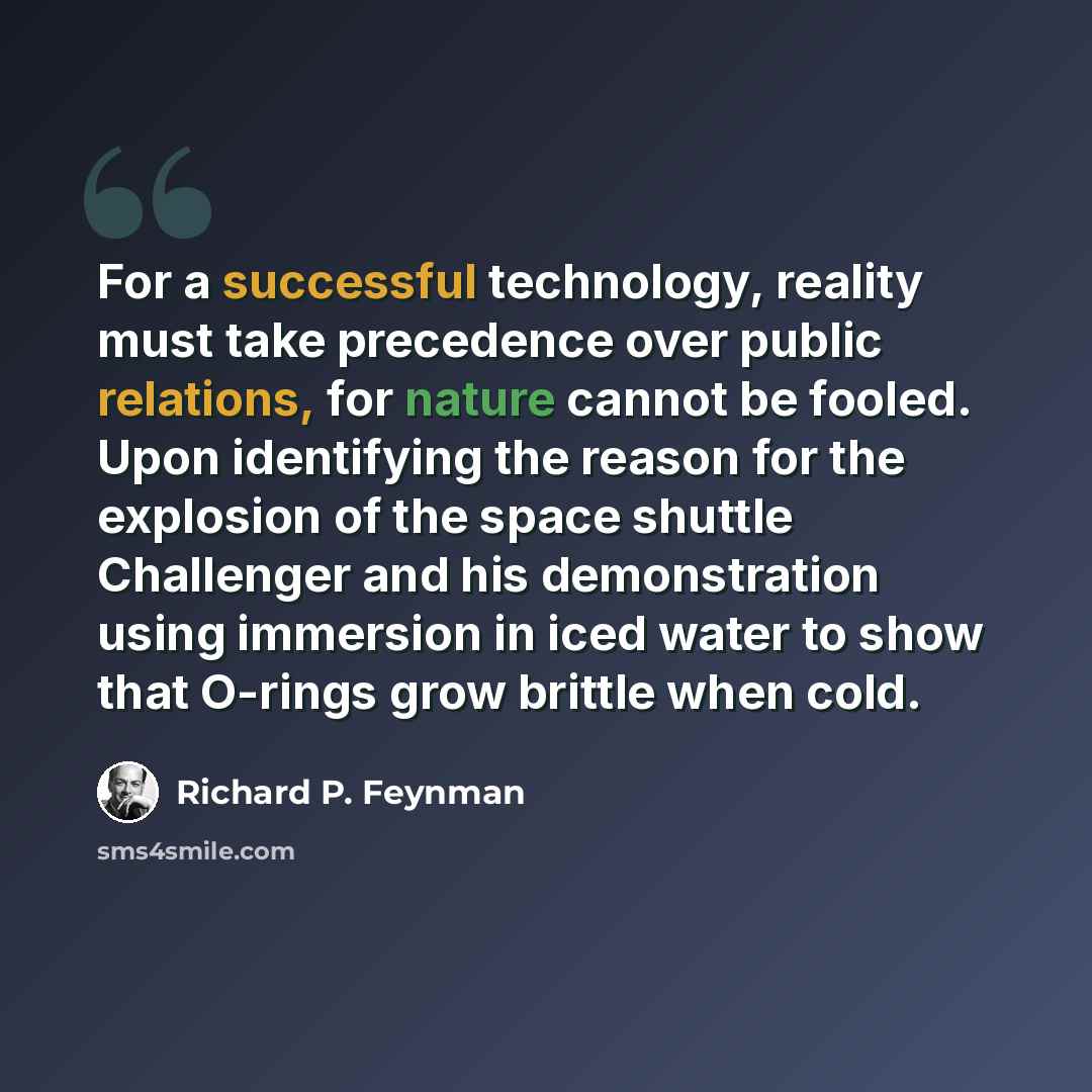 “For a successful technology, reality must take precedence over public relations, for nature cannot be fooled. Upon identifying the reason for the explosion of the space shuttle Challenger and his demonstration using immersion in iced water to show that O-rings grow brittle when cold.” quote by Richard P. Feynman