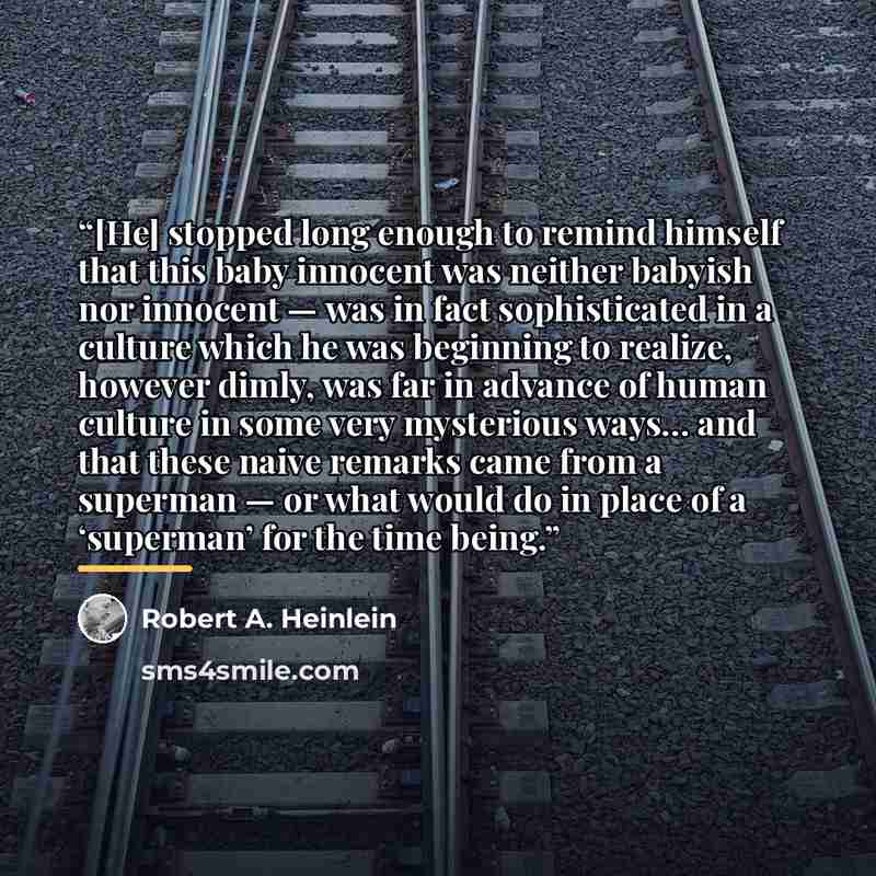 “[He] stopped long enough to remind himself that this baby innocent was neither babyish nor innocent — was in fact sophisticated in a culture which he was beginning to realize, however dimly, was far in advance of human culture in some very mysterious ways… and that these naive remarks came from a…” quote by Robert A. Heinlein