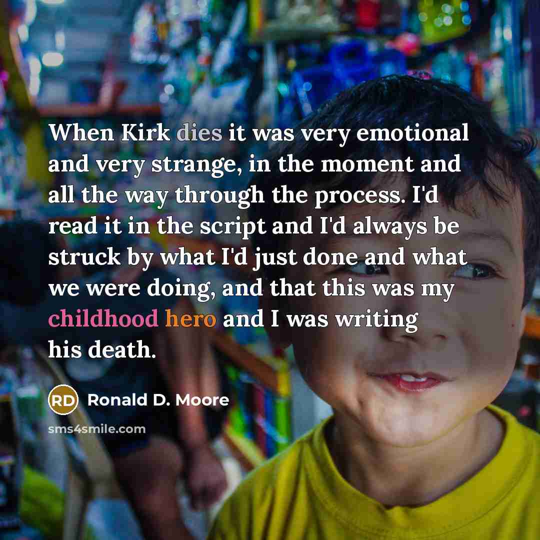 “When Kirk dies it was very emotional and very strange, in the moment and all the way through the process. I'd read it in the script and I'd always be struck by what I'd just done and what we were doing, and that this was my childhood hero and I was writing his death.” quote by Ronald D. Moore