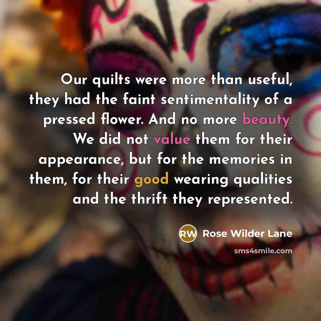 “Our quilts were more than useful, they had the faint sentimentality of a pressed flower. And no more beauty. We did not value them for their appearance, but for the memories in them, for their good wearing qualities and the thrift they represented.” quote by Rose Wilder Lane