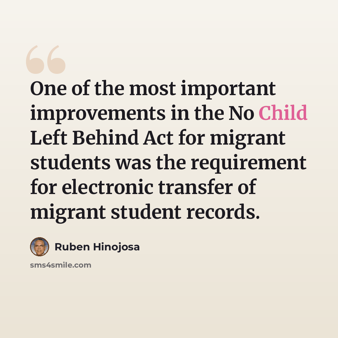 “One of the most important improvements in the No Child Left Behind Act for migrant students was the requirement for electronic transfer of migrant student records.” quote by Ruben Hinojosa