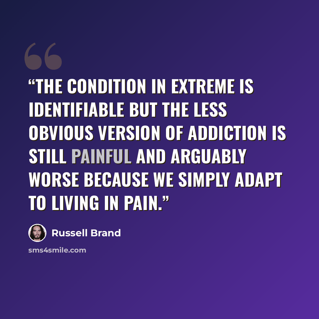 “The condition in extreme is identifiable but the less obvious version of addiction is still painful and arguably worse because we simply adapt to living in pain.” quote by Russell Brand