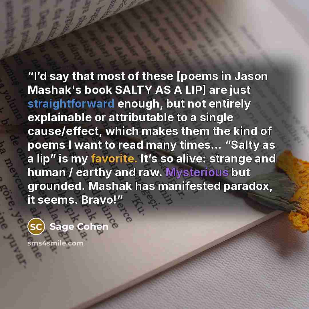 “I’d say that most of these [poems in Jason Mashak's book SALTY AS A LIP] are just straightforward enough, but not entirely explainable or attributable to a single cause/effect, which makes them the kind of poems I want to read many times… “Salty as a lip” is my favorite. It’s so alive: strange and…” quote by Sage Cohen
