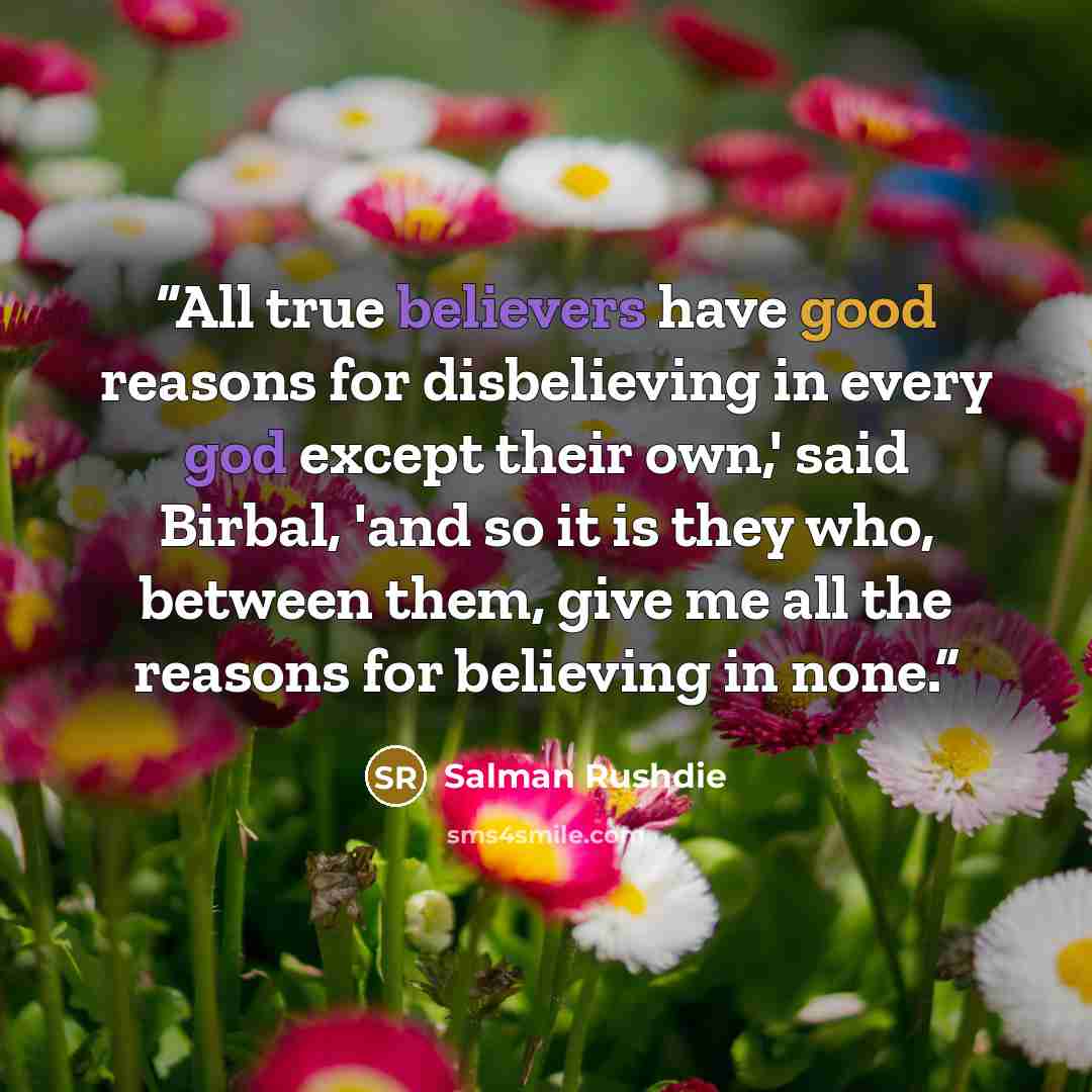 “All true believers have good reasons for disbelieving in every god except their own,' said Birbal, 'and so it is they who, between them, give me all the reasons for believing in none.” quote by Salman Rushdie
