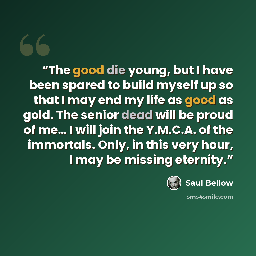 “The good die young, but I have been spared to build myself up so that I may end my life as good as gold. The senior dead will be proud of me… I will join the Y.M.C.A. of the immortals. Only, in this very hour, I may be missing eternity.” quote by Saul Bellow