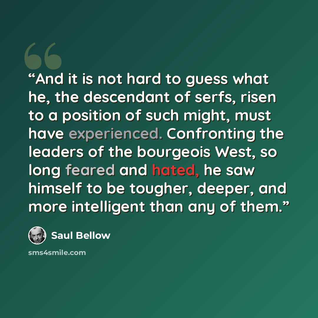 “And it is not hard to guess what he, the descendant of serfs, risen to a position of such might, must have experienced. Confronting the leaders of the bourgeois West, so long feared and hated, he saw himself to be tougher, deeper, and more intelligent than any of them.” quote by Saul Bellow