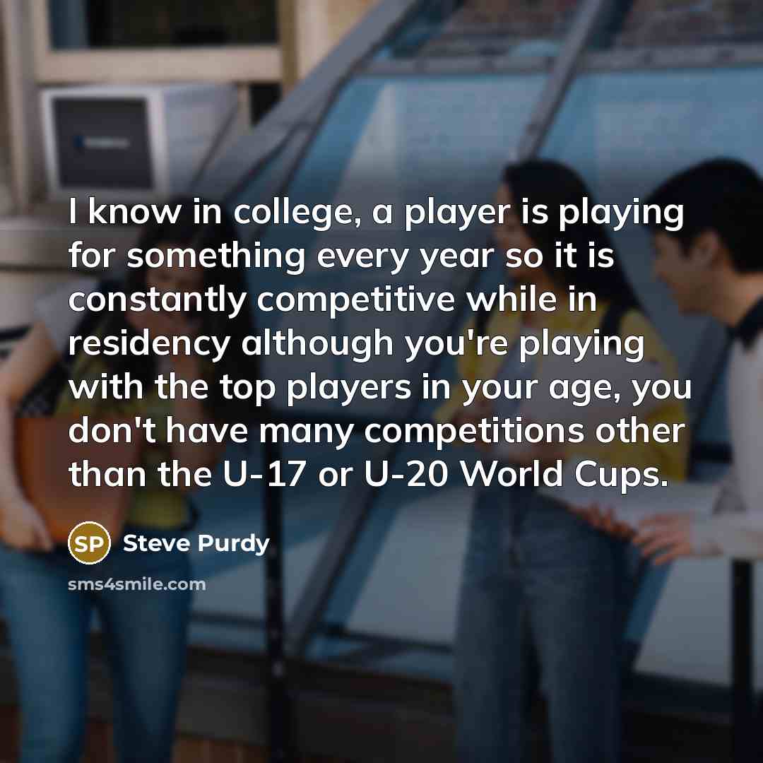 “I know in college, a player is playing for something every year so it is constantly competitive while in residency although you're playing with the top players in your age, you don't have many competitions other than the U-17 or U-20 World Cups.” quote by Steve Purdy