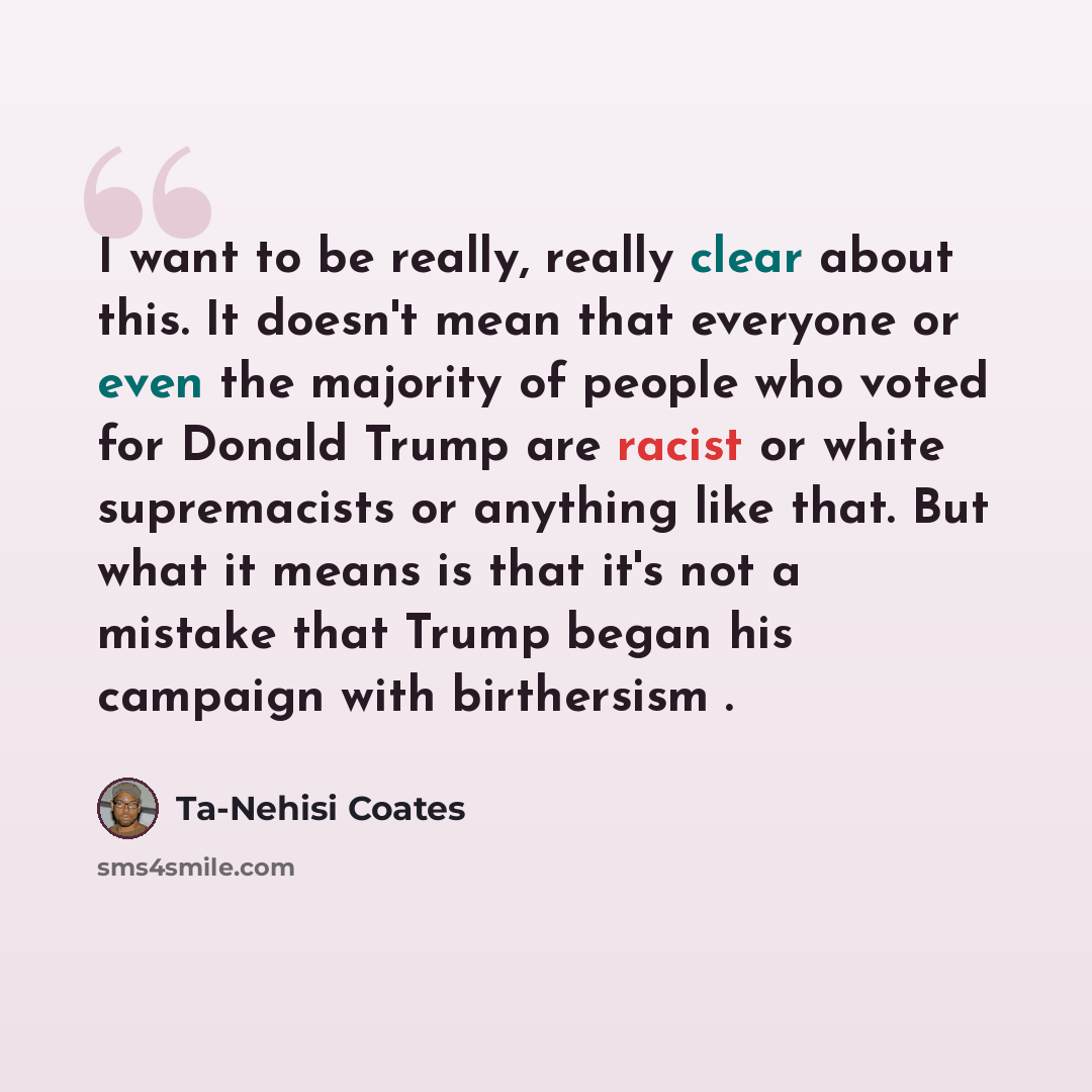 “I want to be really, really clear about this. It doesn't mean that everyone or even the majority of people who voted for Donald Trump are racist or white supremacists or anything like that. But what it means is that it's not a mistake that Trump began his campaign with birthersism .” quote by Ta-Nehisi Coates