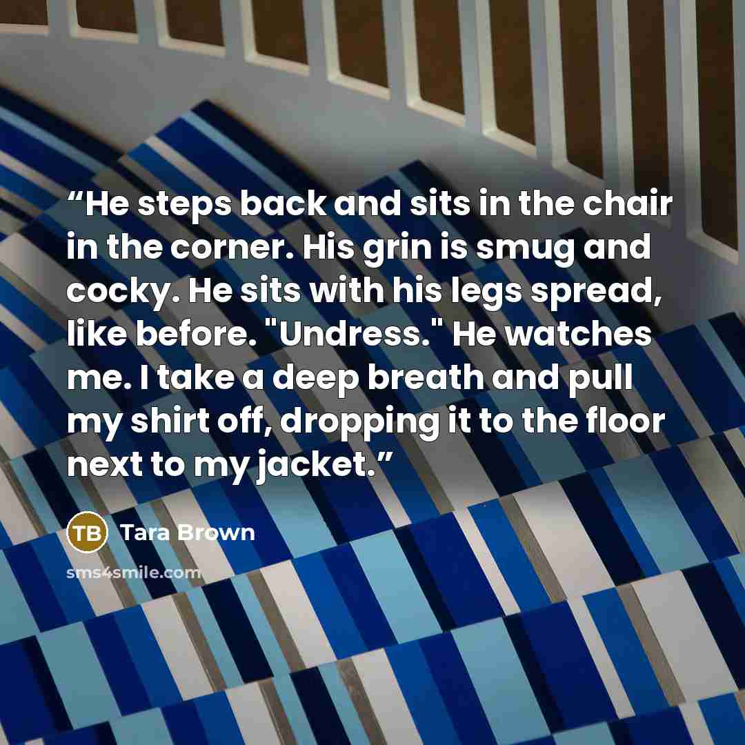 “He steps back and sits in the chair in the corner. His grin is smug and cocky. He sits with his legs spread, like before. "Undress." He watches me. I take a deep breath and pull my shirt off, dropping it to the floor next to my jacket.” quote by Tara Brown