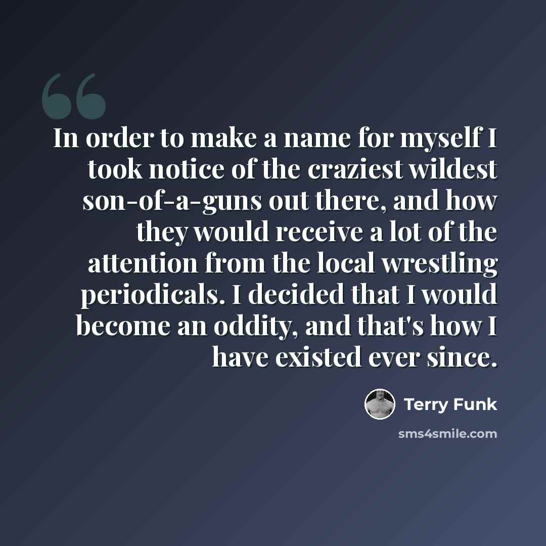 “In order to make a name for myself I took notice of the craziest wildest son-of-a-guns out there, and how they would receive a lot of the attention from the local wrestling periodicals. I decided that I would become an oddity, and that's how I have existed ever since.” quote by Terry Funk