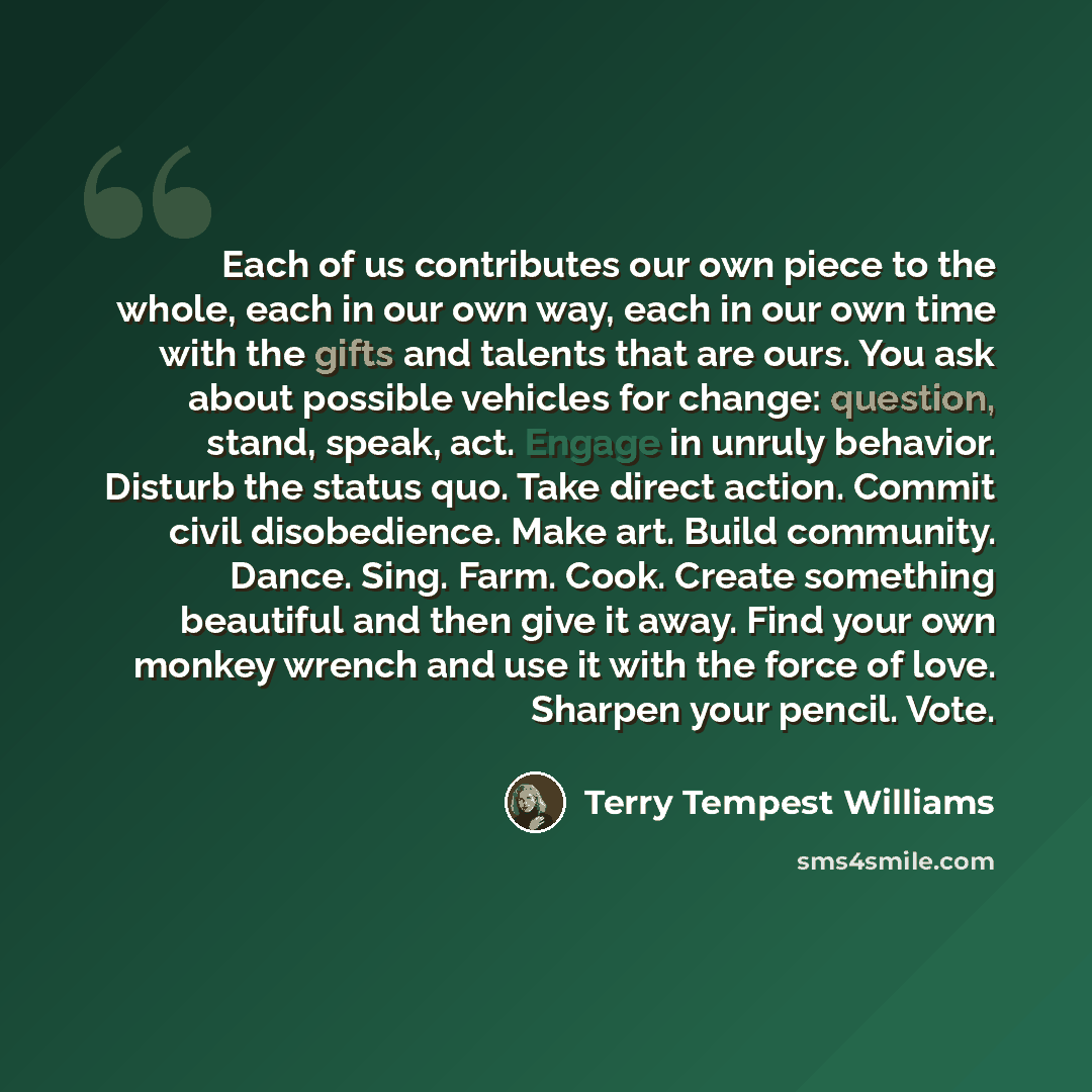 “Each of us contributes our own piece to the whole, each in our own way, each in our own time with the gifts and talents that are ours. You ask about possible vehicles for change: question, stand, speak, act. Engage in unruly behavior. Disturb the status quo. Take direct action. Commit civil…” quote by Terry Tempest Williams