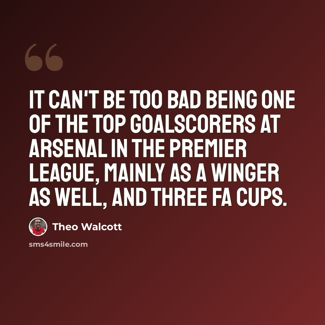 “It can't be too bad being one of the top goalscorers at Arsenal in the Premier League, mainly as a winger as well, and three FA Cups.” quote by Theo Walcott
