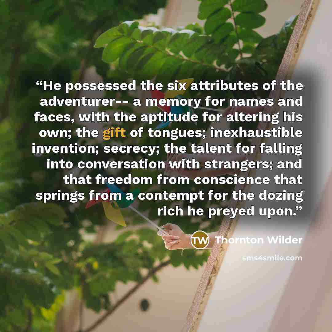 “He possessed the six attributes of the adventurer-- a memory for names and faces, with the aptitude for altering his own; the gift of tongues; inexhaustible invention; secrecy; the talent for falling into conversation with strangers; and that freedom from conscience that springs from a contempt…” quote by Thornton Wilder