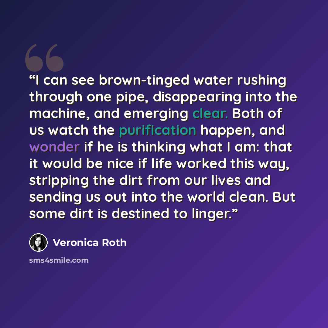 “I can see brown-tinged water rushing through one pipe, disappearing into the machine, and emerging clear. Both of us watch the purification happen, and wonder if he is thinking what I am: that it would be nice if life worked this way, stripping the dirt from our lives and sending us out into the…” quote by Veronica Roth