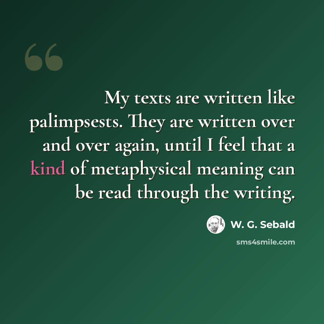 “My texts are written like palimpsests. They are written over and over again, until I feel that a kind of metaphysical meaning can be read through the writing.” quote by W. G. Sebald