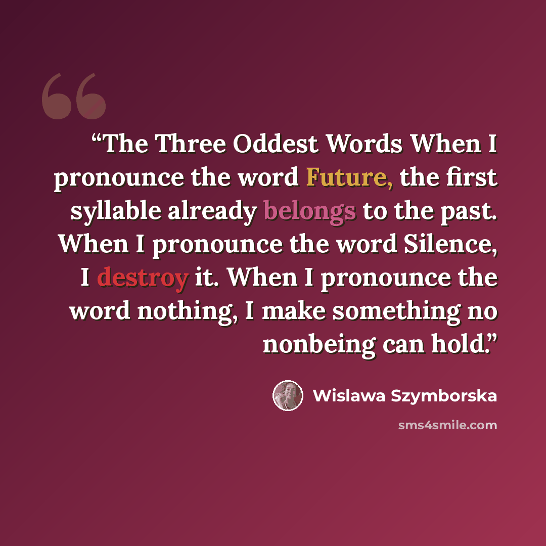 “The Three Oddest Words When I pronounce the word Future, the first syllable already belongs to the past. When I pronounce the word Silence, I destroy it. When I pronounce the word nothing, I make something no nonbeing can hold.” quote by Wislawa Szymborska