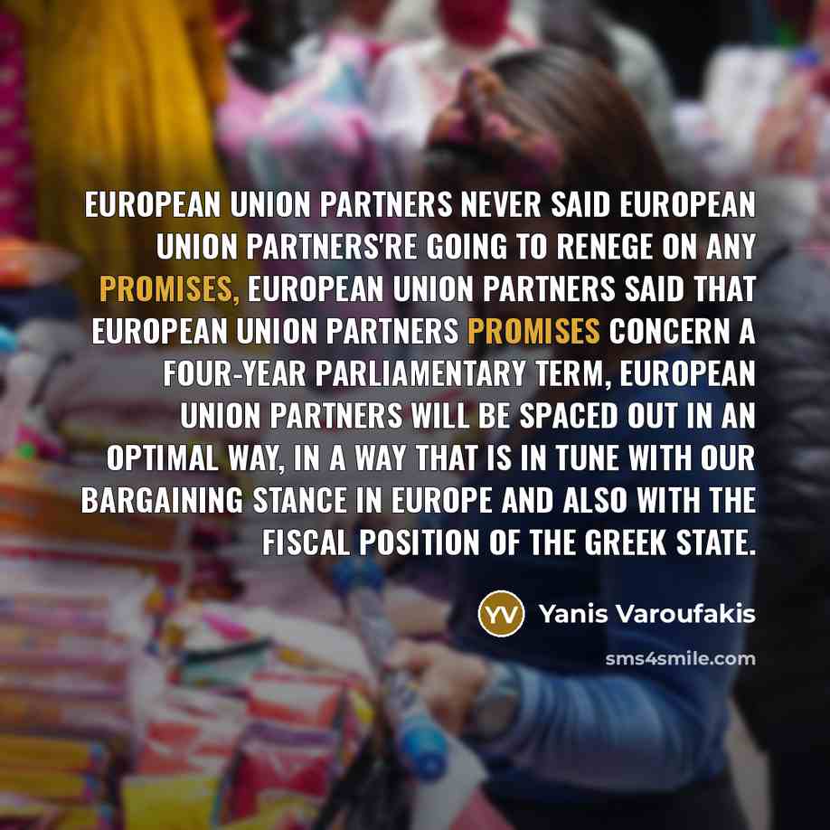 “European Union partners never said European Union partners're going to renege on any promises, European Union partners said that European Union partners promises concern a four-year parliamentary term, european Union partners will be spaced out in an optimal way, in a way that is in tune with our…” quote by Yanis Varoufakis