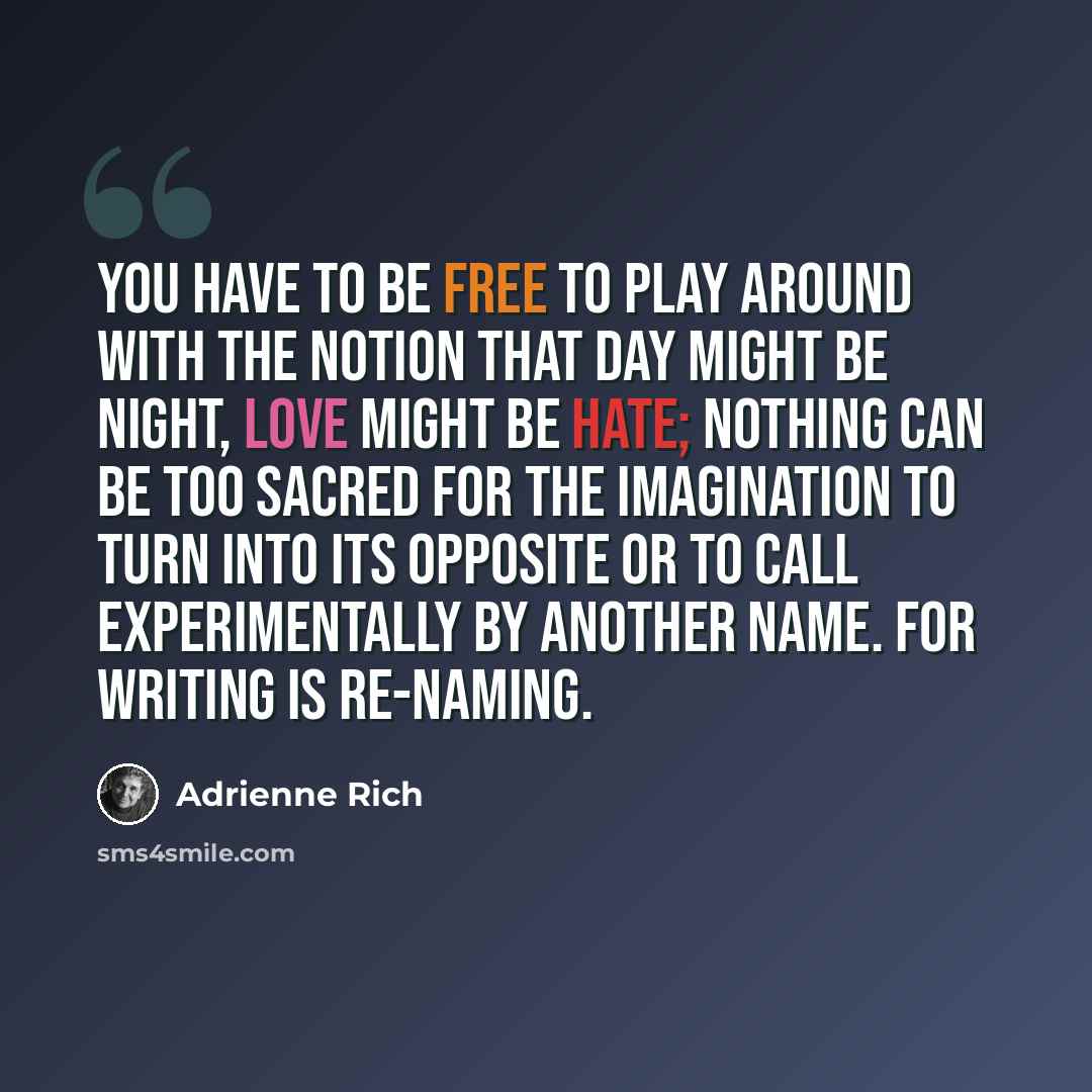 “You have to be free to play around with the notion that day might be night, love might be hate; nothing can be too sacred for the imagination to turn into its opposite or to call experimentally by another name. For writing is re-naming.” quote by Adrienne Rich