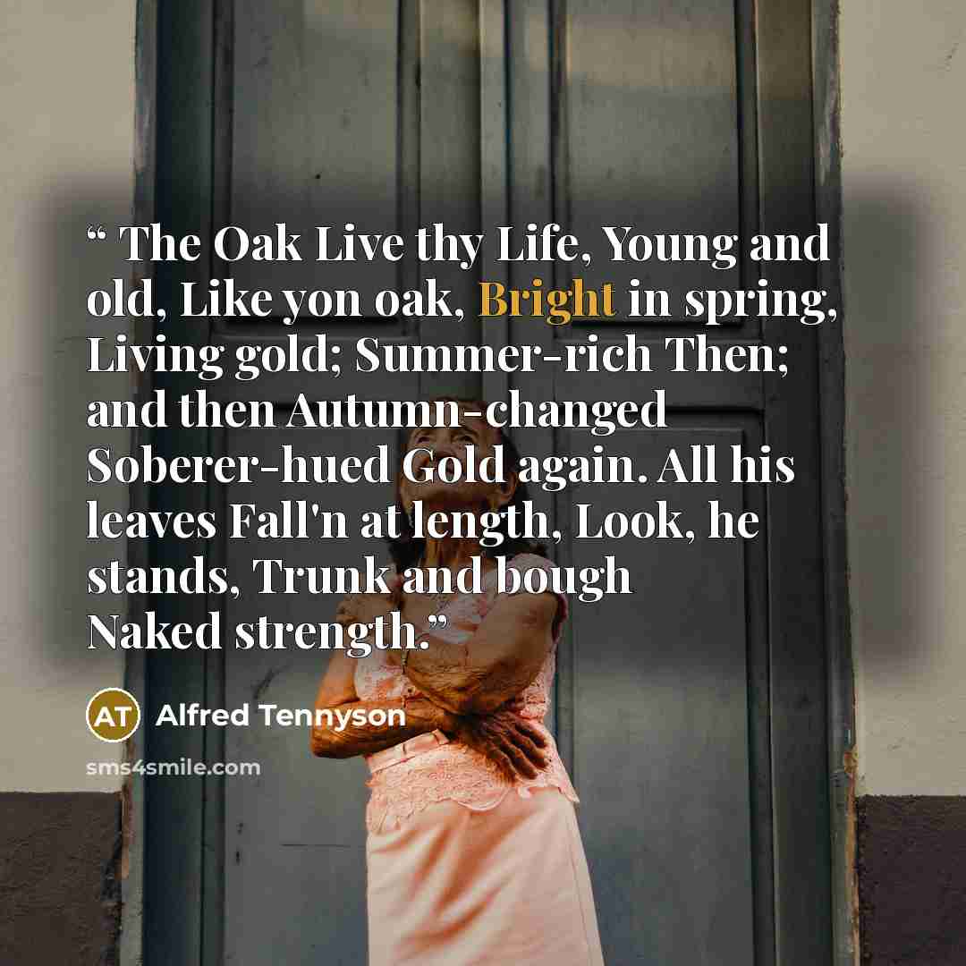“The Oak Live thy Life, Young and old, Like yon oak, Bright in spring, Living gold; Summer-rich Then; and then Autumn-changed Soberer-hued Gold again. All his leaves Fall'n at length, Look, he stands, Trunk and bough Naked strength.” quote by Alfred Tennyson