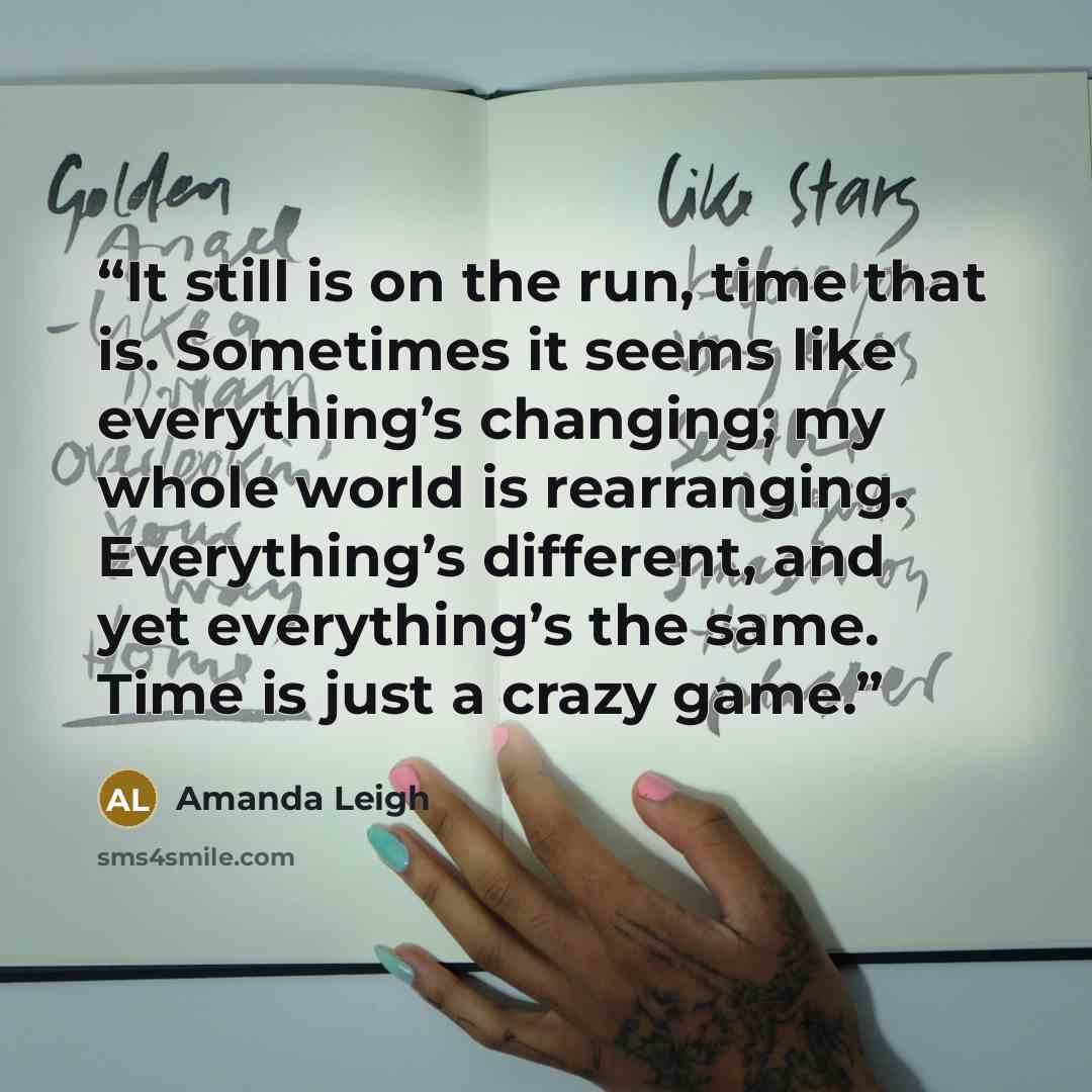 “It still is on the run, time that is. Sometimes it seems like everything’s changing; my whole world is rearranging. Everything’s different, and yet everything’s the same. Time is just a crazy game.” quote by Amanda Leigh