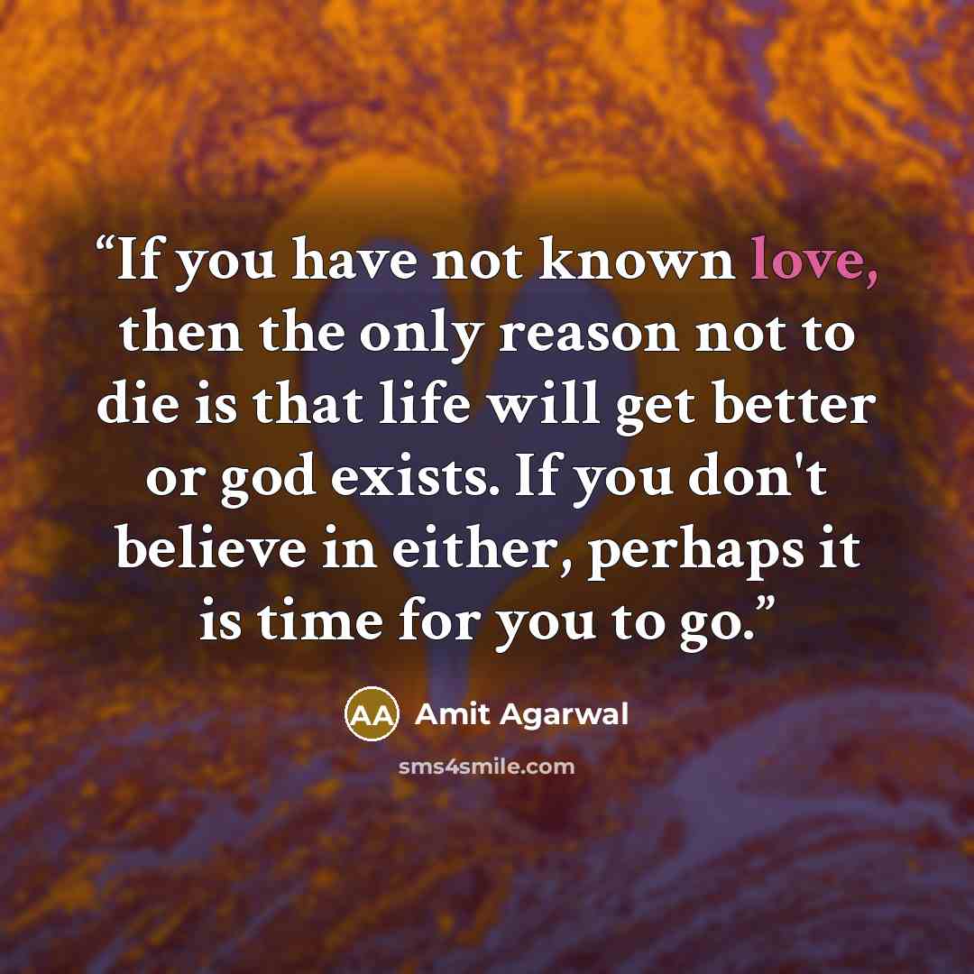 “If you have not known love, then the only reason not to die is that life will get better or god exists. If you don't believe in either, perhaps it is time for you to go.” quote by Amit Agarwal