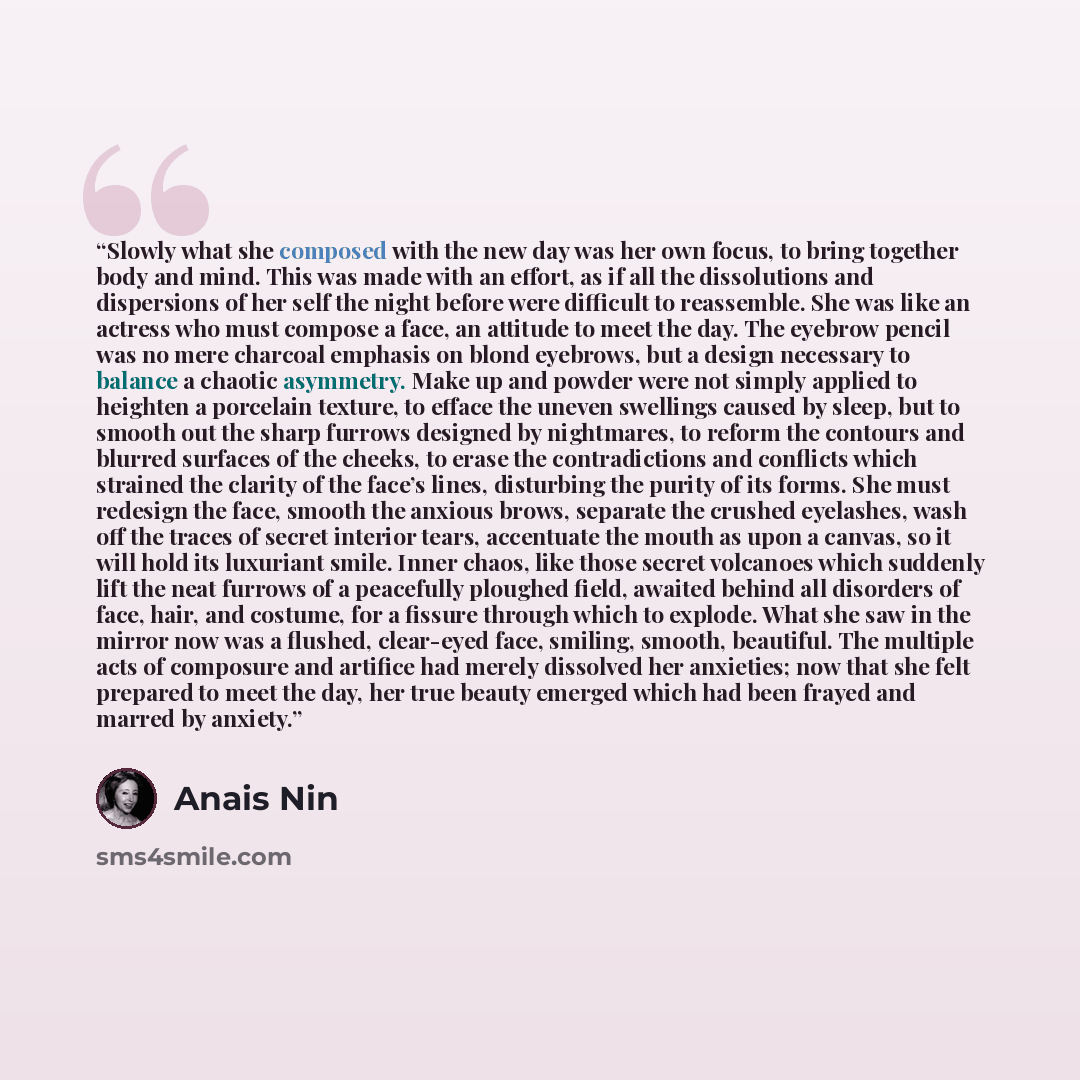 “Slowly what she composed with the new day was her own focus, to bring together body and mind. This was made with an effort, as if all the dissolutions and dispersions of her self the night before were difficult to reassemble. She was like an actress who must compose a face, an attitude to meet the…” quote by Anaïs Nin
