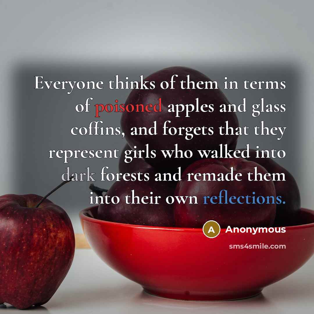 “Everyone thinks of them in terms of poisoned apples and glass coffins, and forgets that they represent girls who walked into dark forests and remade them into their own reflections.” quote by Anonymous