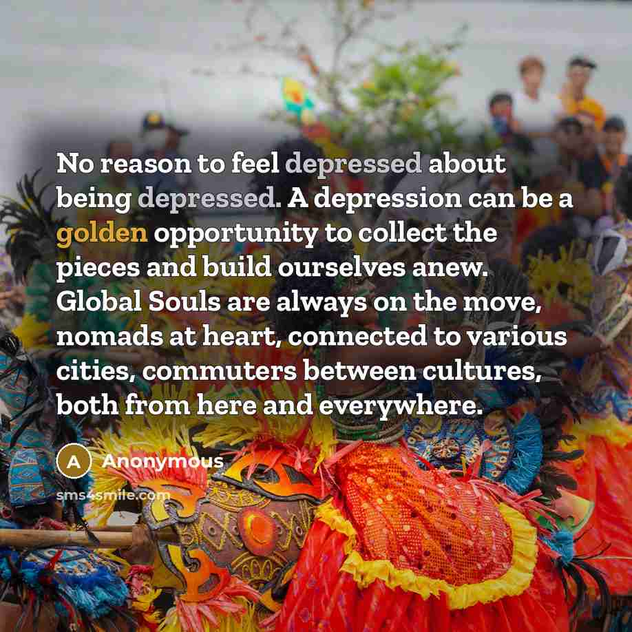 “No reason to feel depressed about being depressed. A depression can be a golden opportunity to collect the pieces and build ourselves anew. Global Souls are always on the move, nomads at heart, connected to various cities, commuters between cultures, both from here and everywhere.” quote by Anonymous