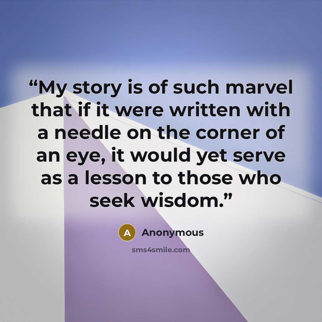 “My story is of such marvel that if it were written with a needle on the corner of an eye, it would yet serve as a lesson to those who seek wisdom.” quote by Anonymous