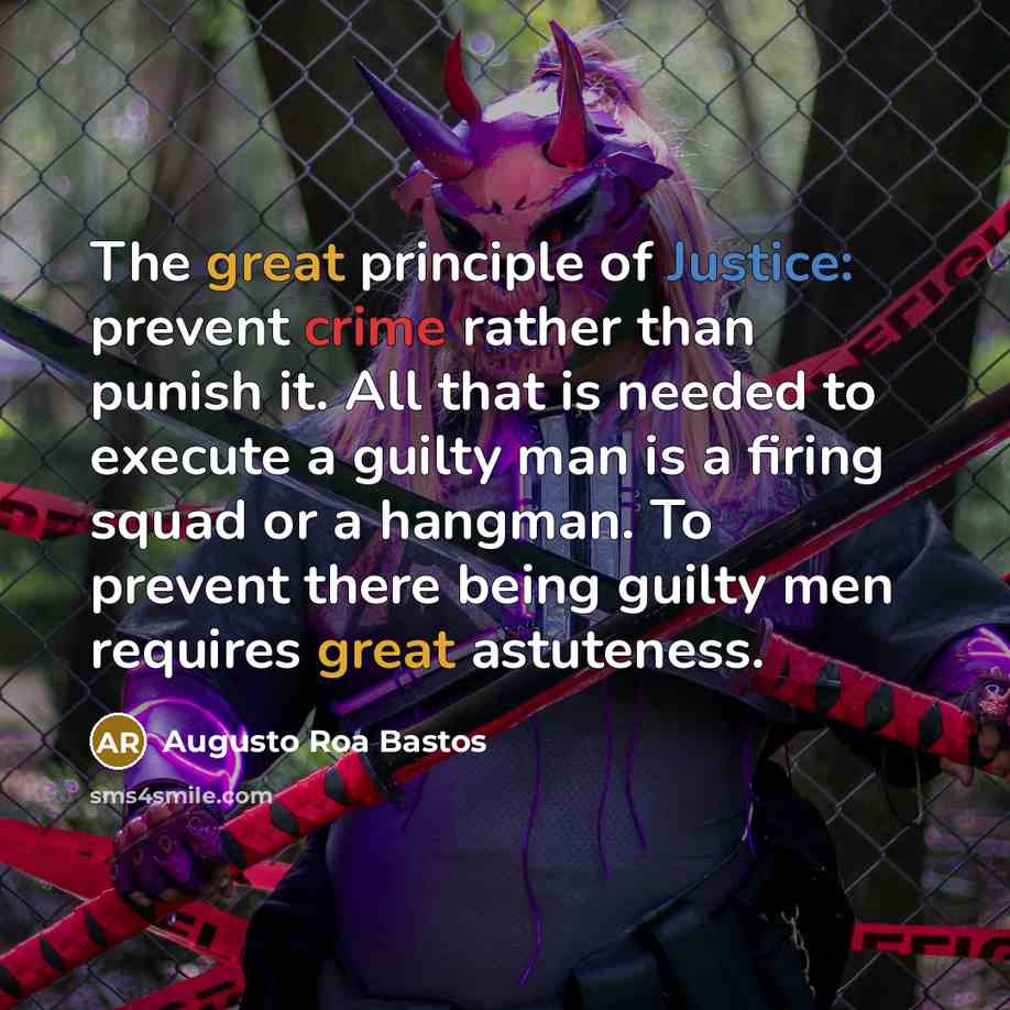“The great principle of Justice: prevent crime rather than punish it. All that is needed to execute a guilty man is a firing squad or a hangman. To prevent there being guilty men requires great astuteness.” quote by Augusto Roa Bastos