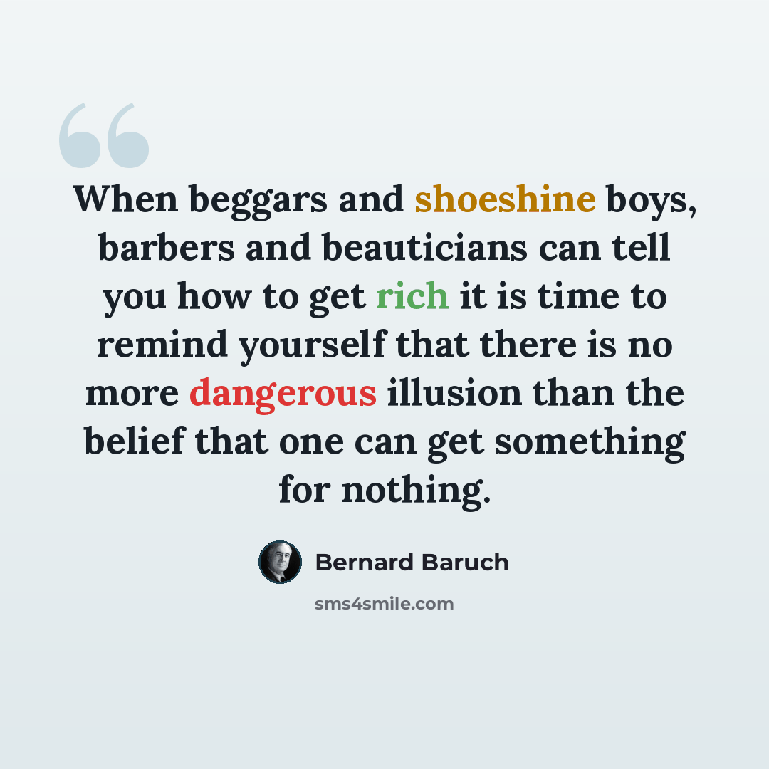 “When beggars and shoeshine boys, barbers and beauticians can tell you how to get rich it is time to remind yourself that there is no more dangerous illusion than the belief that one can get something for nothing.” quote by Bernard Baruch