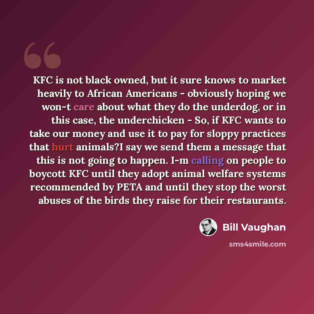 “KFC is not black owned, but it sure knows to market heavily to African Americans - obviously hoping we won-t care about what they do the underdog, or in this case, the underchicken - So, if KFC wants to take our money and use it to pay for sloppy practices that hurt animals?I say we send them a…” quote by Bill Vaughan