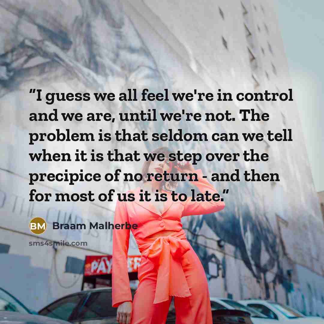 “I guess we all feel we're in control and we are, until we're not. The problem is that seldom can we tell when it is that we step over the precipice of no return - and then for most of us it is to late.” quote by Braam Malherbe