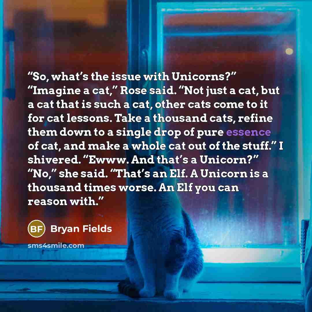 “So, what’s the issue with Unicorns?” “Imagine a cat,” Rose said. “Not just a cat, but a cat that is such a cat, other cats come to it for cat lessons. Take a thousand cats, refine them down to a single drop of pure essence of cat, and make a whole cat out of the stuff.” I shivered. “Ewww. And…” quote by Bryan Fields