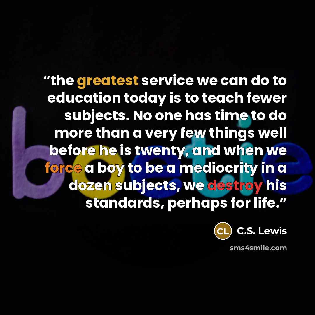 “the greatest service we can do to education today is to teach fewer subjects. No one has time to do more than a very few things well before he is twenty, and when we force a boy to be a mediocrity in a dozen subjects, we destroy his standards, perhaps for life.” quote by C.S. Lewis