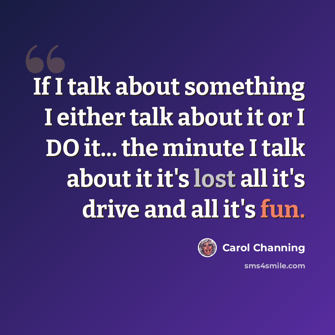 “If I talk about something I either talk about it or I DO it... the minute I talk about it it's lost all it's drive and all it's fun.” quote by Carol Channing