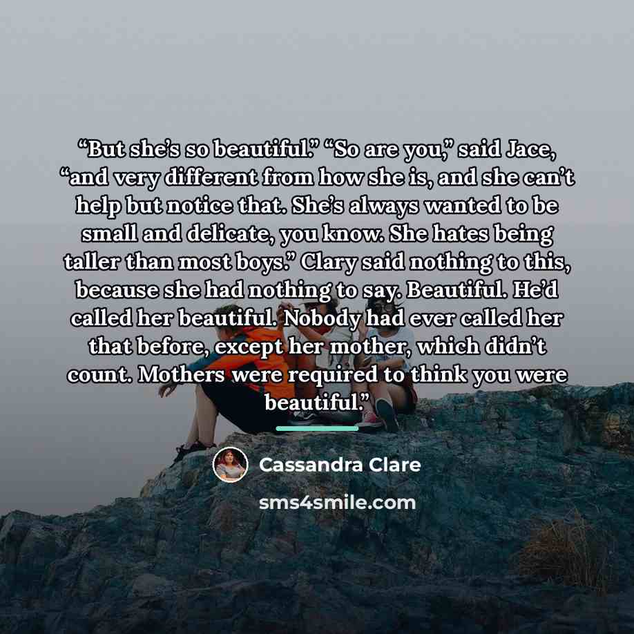 “But she’s so beautiful.” “So are you,” said Jace, “and very different from how she is, and she can’t help but notice that. She’s always wanted to be small and delicate, you know. She hates being taller than most boys.” Clary said nothing to this, because she had nothing to say. Beautiful. He’d…” quote by Cassandra Clare