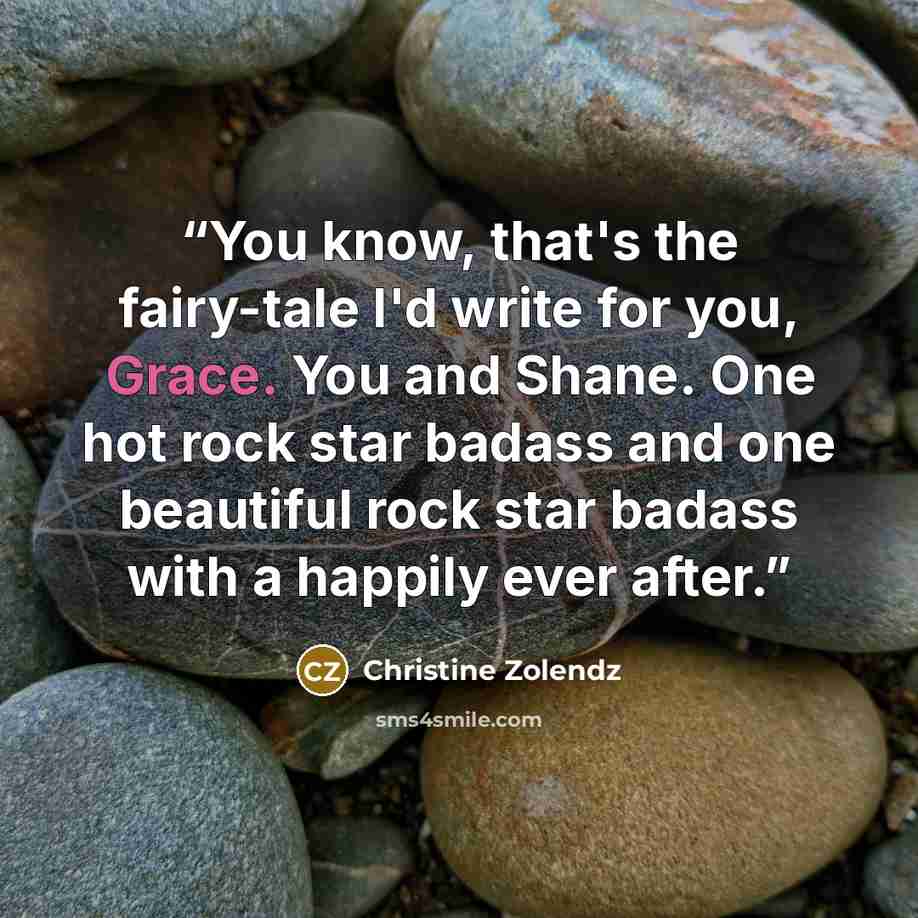 “You know, that's the fairy-tale I'd write for you, Grace. You and Shane. One hot rock star badass and one beautiful rock star badass with a happily ever after.” quote by Christine Zolendz