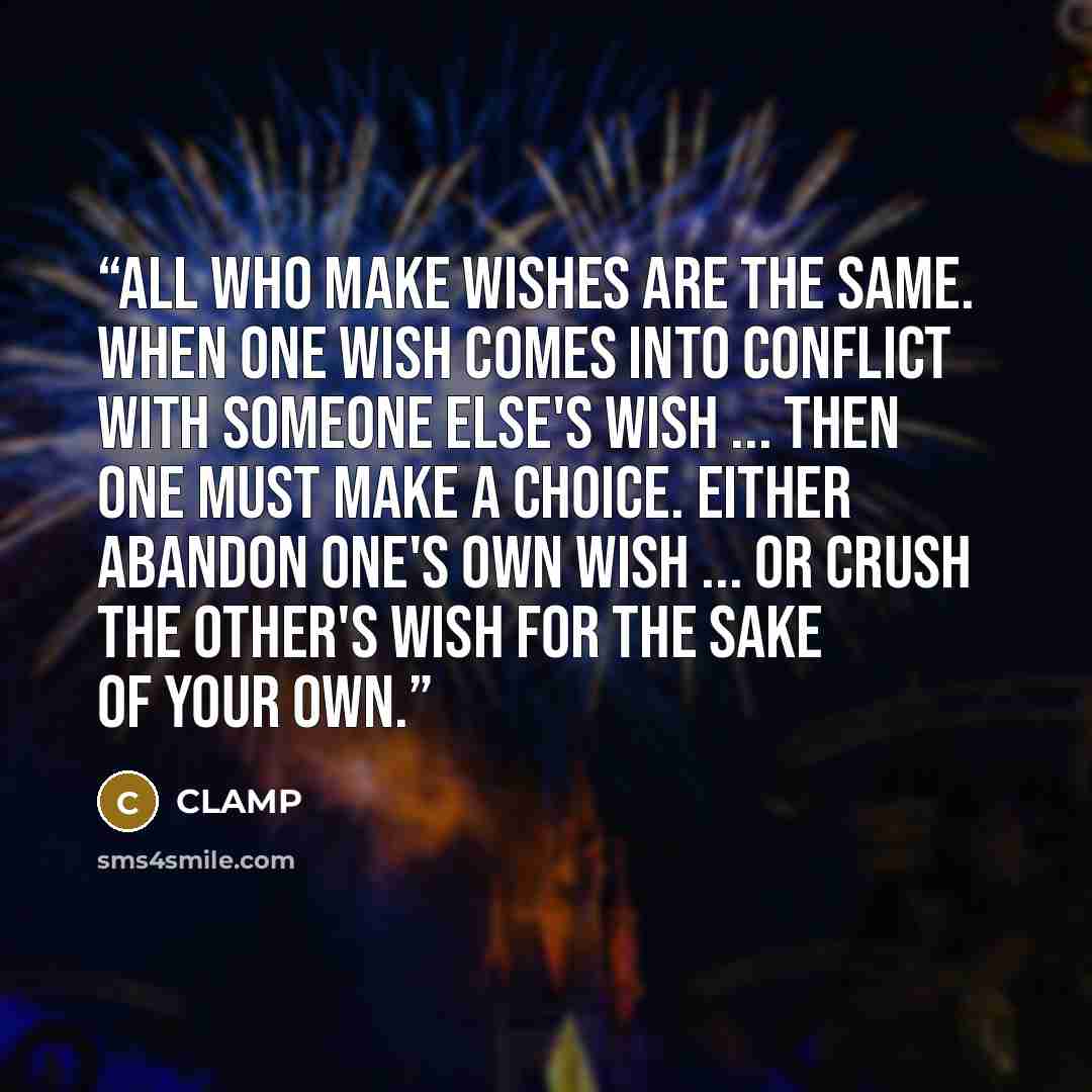 “All who make wishes are the same. When one wish comes into conflict with someone else's wish ... then one must make a choice. Either abandon one's own wish ... or crush the other's wish for the sake of your own.” quote by CLAMP