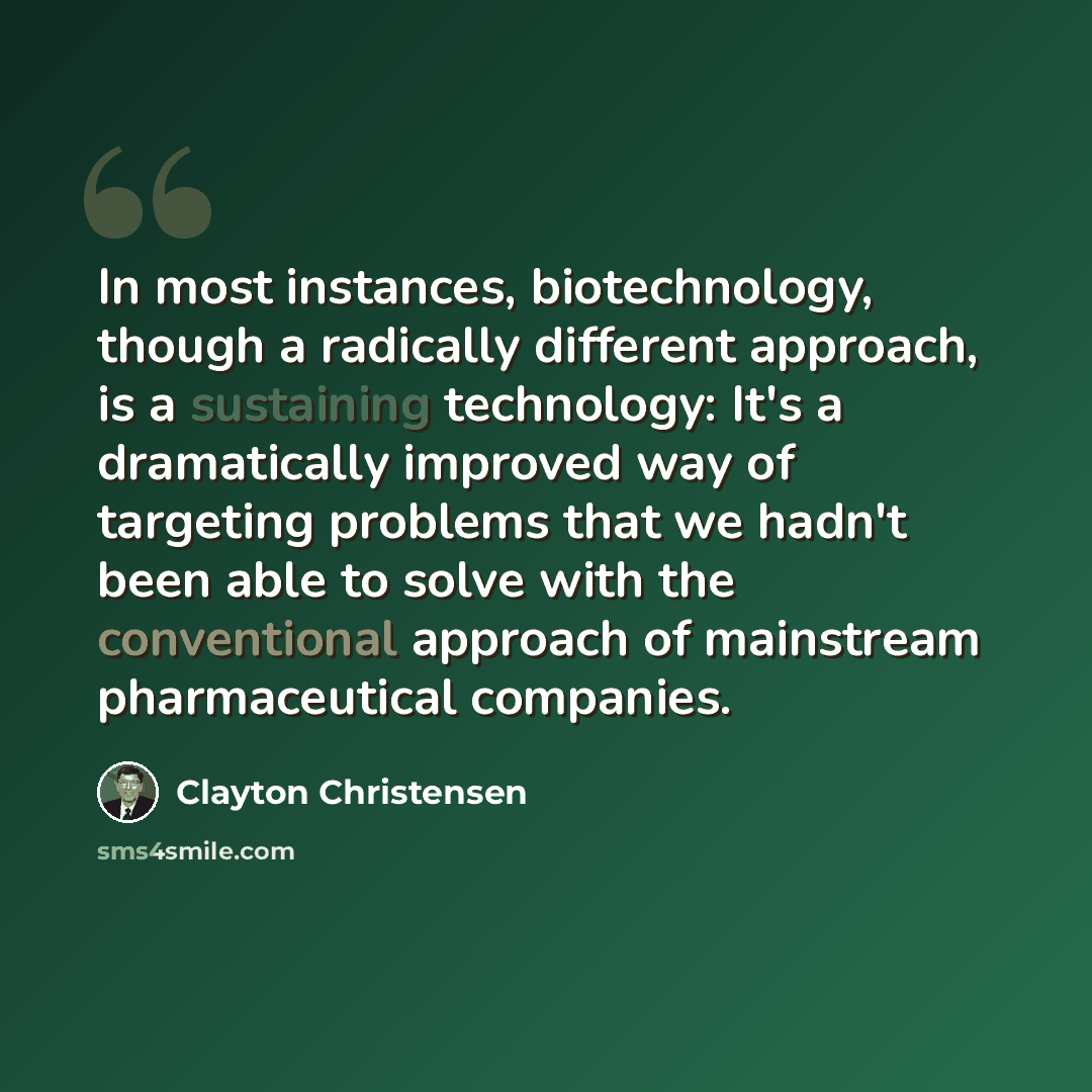 “In most instances, biotechnology, though a radically different approach, is a sustaining technology: It's a dramatically improved way of targeting problems that we hadn't been able to solve with the conventional approach of mainstream pharmaceutical companies.” quote by Clayton Christensen