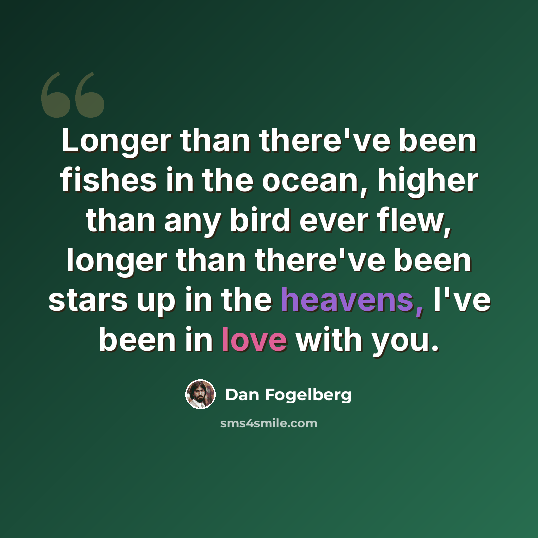 “Longer than there've been fishes in the ocean, higher than any bird ever flew, longer than there've been stars up in the heavens, I've been in love with you.” quote by Dan Fogelberg