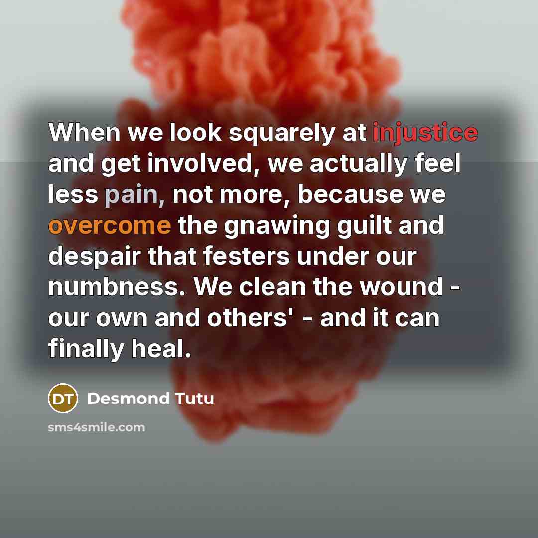 “When we look squarely at injustice and get involved, we actually feel less pain, not more, because we overcome the gnawing guilt and despair that festers under our numbness. We clean the wound - our own and others' - and it can finally heal.” quote by Desmond Tutu