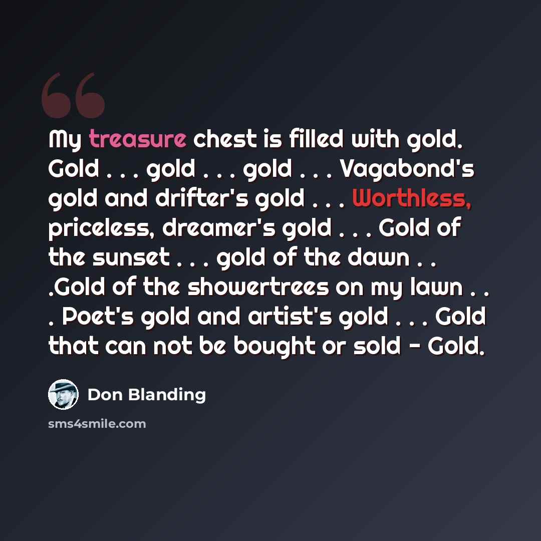 “My treasure chest is filled with gold. Gold . . . gold . . . gold . . . Vagabond's gold and drifter's gold . . . Worthless, priceless, dreamer's gold . . . Gold of the sunset . . . gold of the dawn . . .Gold of the showertrees on my lawn . . . Poet's gold and artist's gold . . . Gold that can not…” quote by Don Blanding