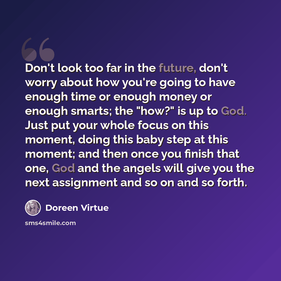 “Don't look too far in the future, don't worry about how you're going to have enough time or enough money or enough smarts; the "how?" is up to God. Just put your whole focus on this moment, doing this baby step at this moment; and then once you finish that one, God and the angels will give you the…” quote by Doreen Virtue