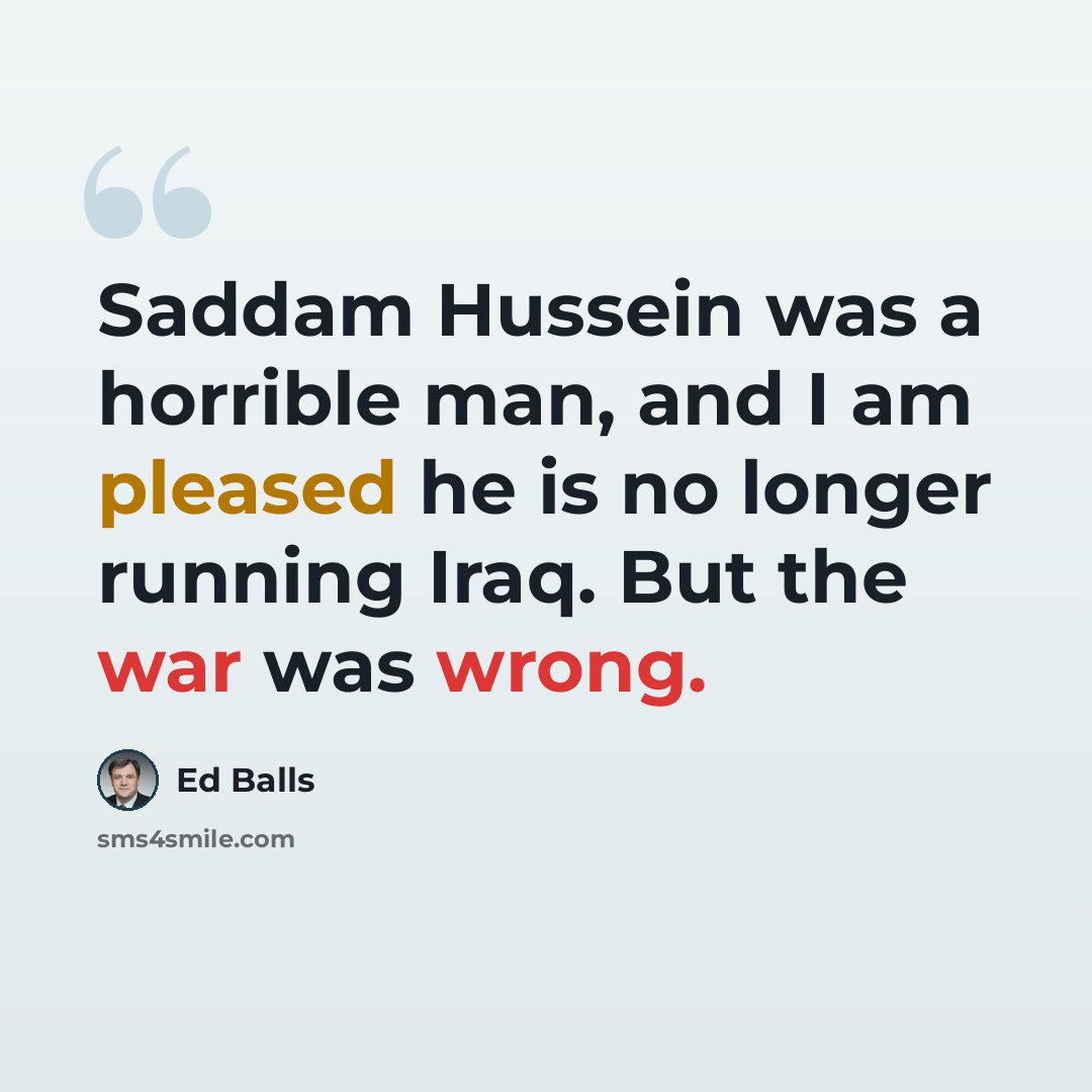 “Saddam Hussein was a horrible man, and I am pleased he is no longer running Iraq. But the war was wrong.” quote by Ed Balls